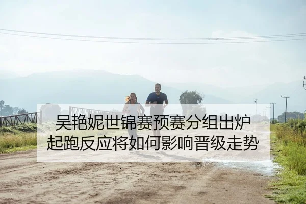 吴艳妮世锦赛预赛分组出炉 起跑反应将如何影响晋级走势